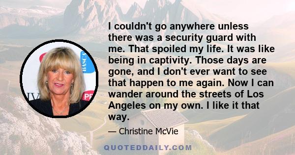 I couldn't go anywhere unless there was a security guard with me. That spoiled my life. It was like being in captivity. Those days are gone, and I don't ever want to see that happen to me again. Now I can wander around