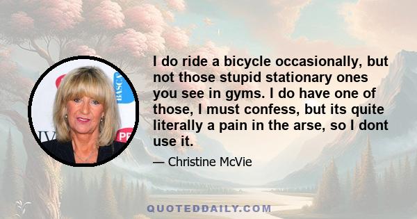 I do ride a bicycle occasionally, but not those stupid stationary ones you see in gyms. I do have one of those, I must confess, but its quite literally a pain in the arse, so I dont use it.