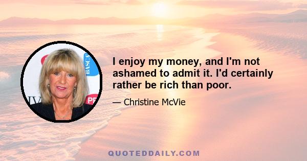 I enjoy my money, and I'm not ashamed to admit it. I'd certainly rather be rich than poor.