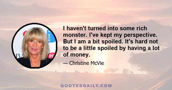 I haven't turned into some rich monster. I've kept my perspective. But I am a bit spoiled. It's hard not to be a little spoiled by having a lot of money.