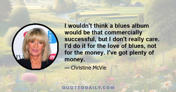 I wouldn't think a blues album would be that commercially successful, but I don't really care. I'd do it for the love of blues, not for the money. I've got plenty of money.