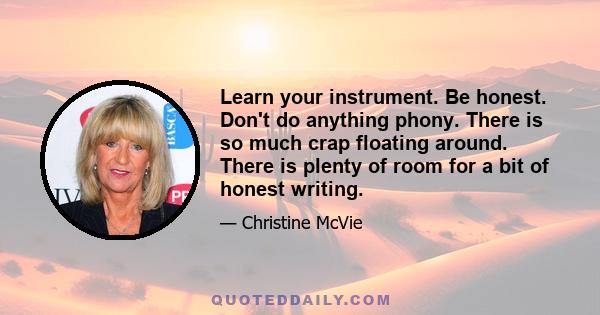 Learn your instrument. Be honest. Don't do anything phony. There is so much crap floating around. There is plenty of room for a bit of honest writing.