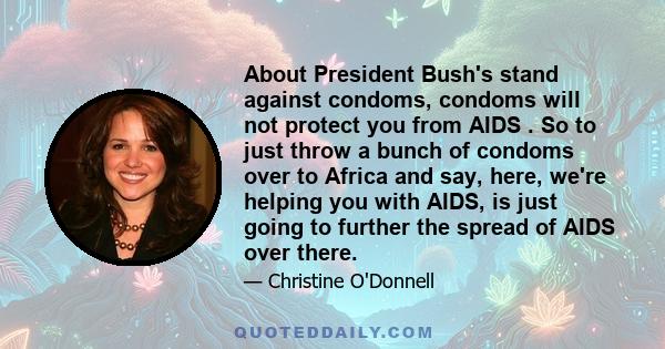 About President Bush's stand against condoms, condoms will not protect you from AIDS . So to just throw a bunch of condoms over to Africa and say, here, we're helping you with AIDS, is just going to further the spread