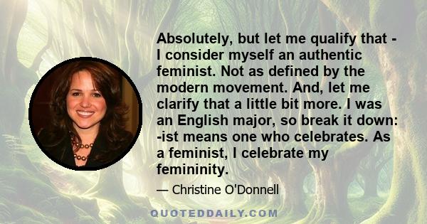 Absolutely, but let me qualify that - I consider myself an authentic feminist. Not as defined by the modern movement. And, let me clarify that a little bit more. I was an English major, so break it down: -ist means one