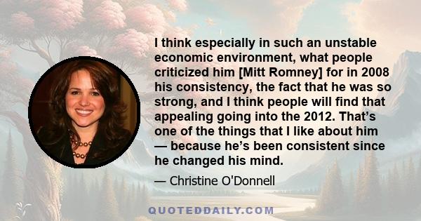 I think especially in such an unstable economic environment, what people criticized him [Mitt Romney] for in 2008 his consistency, the fact that he was so strong, and I think people will find that appealing going into