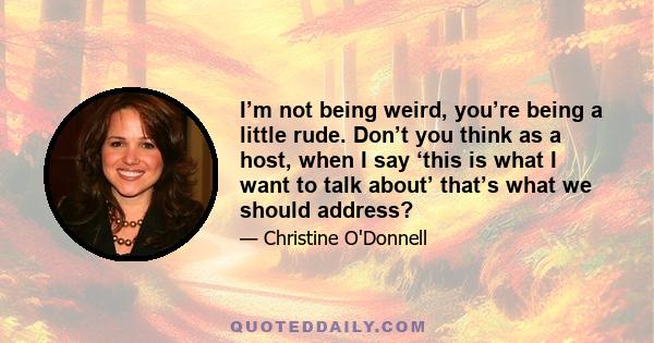 I’m not being weird, you’re being a little rude. Don’t you think as a host, when I say ‘this is what I want to talk about’ that’s what we should address?