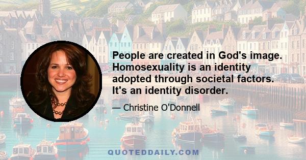 People are created in God's image. Homosexuality is an identity adopted through societal factors. It's an identity disorder.