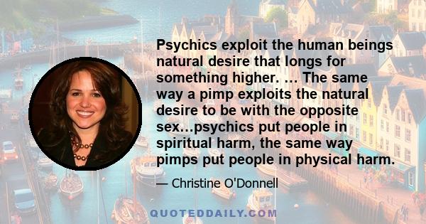 Psychics exploit the human beings natural desire that longs for something higher. … The same way a pimp exploits the natural desire to be with the opposite sex…psychics put people in spiritual harm, the same way pimps