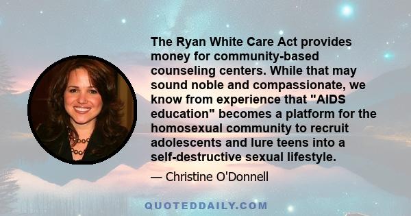 The Ryan White Care Act provides money for community-based counseling centers. While that may sound noble and compassionate, we know from experience that AIDS education becomes a platform for the homosexual community to 