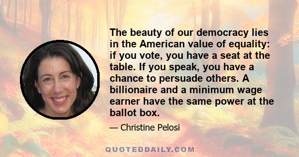 The beauty of our democracy lies in the American value of equality: if you vote, you have a seat at the table. If you speak, you have a chance to persuade others. A billionaire and a minimum wage earner have the same