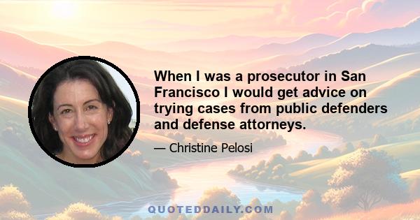 When I was a prosecutor in San Francisco I would get advice on trying cases from public defenders and defense attorneys.