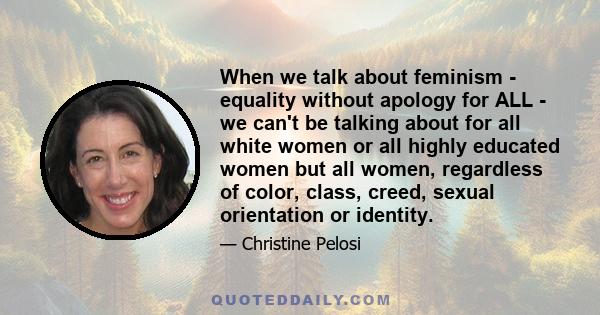 When we talk about feminism - equality without apology for ALL - we can't be talking about for all white women or all highly educated women but all women, regardless of color, class, creed, sexual orientation or