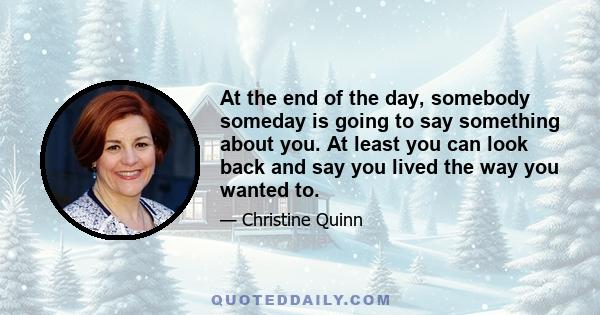 At the end of the day, somebody someday is going to say something about you. At least you can look back and say you lived the way you wanted to.