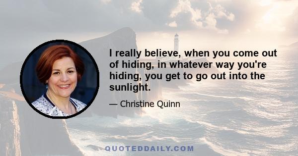 I really believe, when you come out of hiding, in whatever way you're hiding, you get to go out into the sunlight.