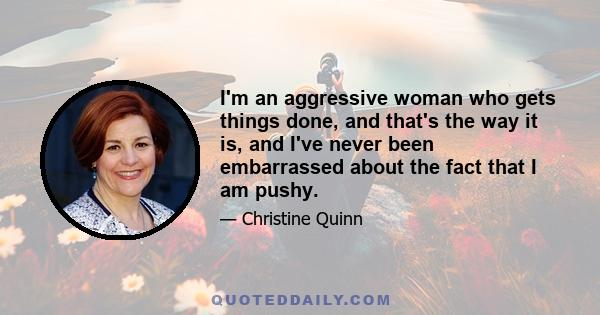 I'm an aggressive woman who gets things done, and that's the way it is, and I've never been embarrassed about the fact that I am pushy.