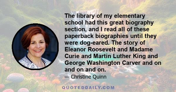 The library of my elementary school had this great biography section, and I read all of these paperback biographies until they were dog-eared. The story of Eleanor Roosevelt and Madame Curie and Martin Luther King and