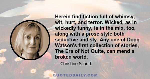 Herein find fiction full of whimsy, wit, hurt, and terror. Wicked, as in wickedly funny, is in the mix, too, along with a prose style both seductive and sly. Any one of Doug Watson's first collection of stories, The Era 