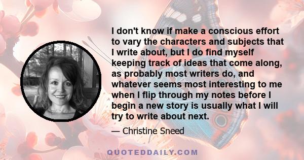 I don't know if make a conscious effort to vary the characters and subjects that I write about, but I do find myself keeping track of ideas that come along, as probably most writers do, and whatever seems most