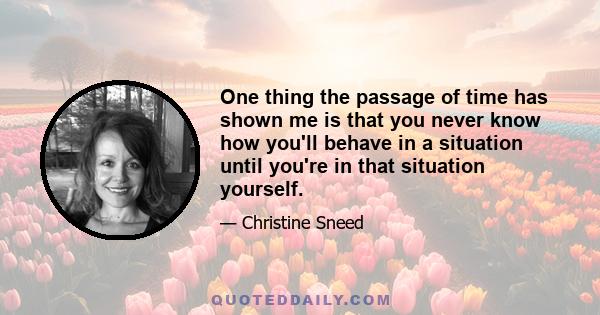 One thing the passage of time has shown me is that you never know how you'll behave in a situation until you're in that situation yourself.