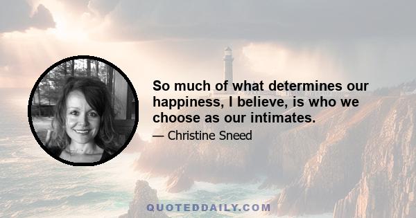 So much of what determines our happiness, I believe, is who we choose as our intimates.