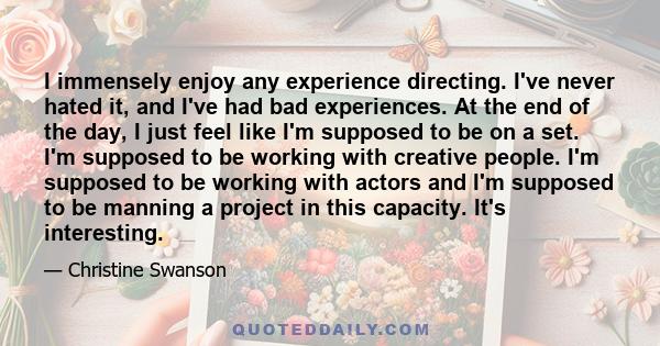 I immensely enjoy any experience directing. I've never hated it, and I've had bad experiences. At the end of the day, I just feel like I'm supposed to be on a set. I'm supposed to be working with creative people. I'm