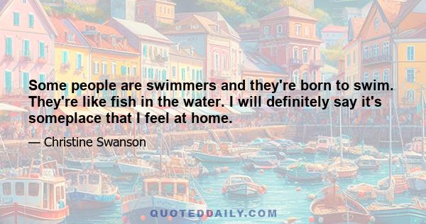 Some people are swimmers and they're born to swim. They're like fish in the water. I will definitely say it's someplace that I feel at home.