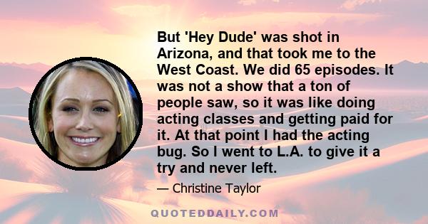 But 'Hey Dude' was shot in Arizona, and that took me to the West Coast. We did 65 episodes. It was not a show that a ton of people saw, so it was like doing acting classes and getting paid for it. At that point I had