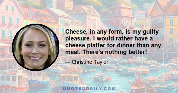 Cheese, in any form, is my guilty pleasure. I would rather have a cheese platter for dinner than any meal. There's nothing better!