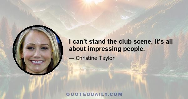 I can't stand the club scene. It's all about impressing people.