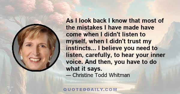 As I look back I know that most of the mistakes I have made have come when I didn't listen to myself, when I didn't trust my instincts... I believe you need to listen, carefully, to hear your inner voice. And then, you