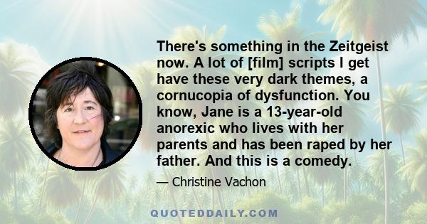 There's something in the Zeitgeist now. A lot of [film] scripts I get have these very dark themes, a cornucopia of dysfunction. You know, Jane is a 13-year-old anorexic who lives with her parents and has been raped by