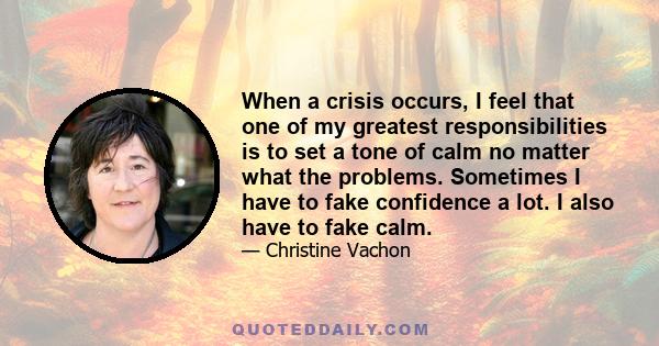 When a crisis occurs, I feel that one of my greatest responsibilities is to set a tone of calm no matter what the problems. Sometimes I have to fake confidence a lot. I also have to fake calm.