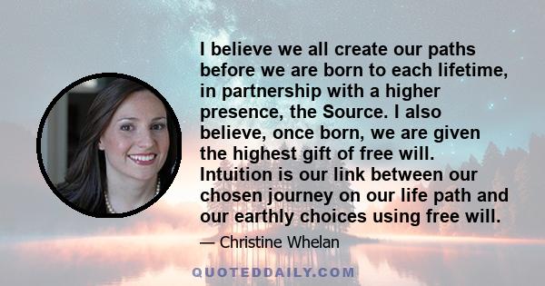 I believe we all create our paths before we are born to each lifetime, in partnership with a higher presence, the Source. I also believe, once born, we are given the highest gift of free will. Intuition is our link