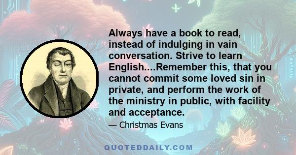 Always have a book to read, instead of indulging in vain conversation. Strive to learn English....Remember this, that you cannot commit some loved sin in private, and perform the work of the ministry in public, with