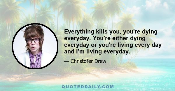 Everything kills you, you're dying everyday. You're either dying everyday or you're living every day and I'm living everyday.