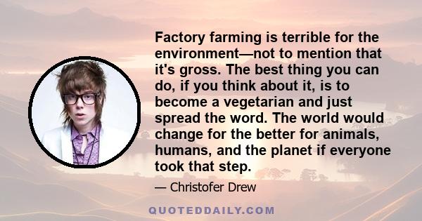 Factory farming is terrible for the environment—not to mention that it's gross. The best thing you can do, if you think about it, is to become a vegetarian and just spread the word. The world would change for the better 