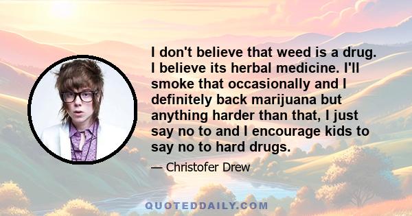 I don't believe that weed is a drug. I believe its herbal medicine. I'll smoke that occasionally and I definitely back marijuana but anything harder than that, I just say no to and I encourage kids to say no to hard