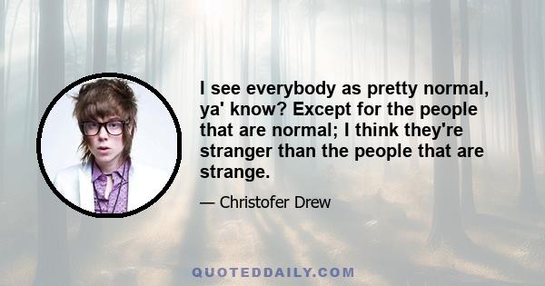 I see everybody as pretty normal, ya' know? Except for the people that are normal; I think they're stranger than the people that are strange.