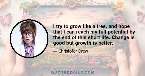 I try to grow like a tree, and hope that I can reach my full potential by the end of this short life. Change is good but growth is better.