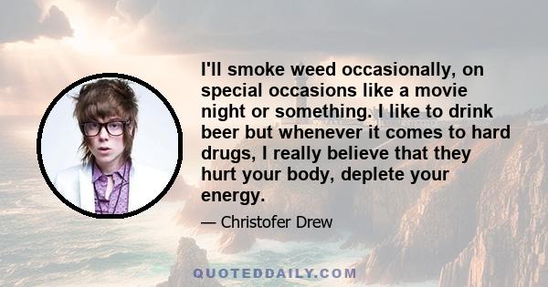 I'll smoke weed occasionally, on special occasions like a movie night or something. I like to drink beer but whenever it comes to hard drugs, I really believe that they hurt your body, deplete your energy.