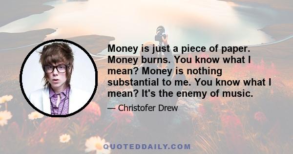 Money is just a piece of paper. Money burns. You know what I mean? Money is nothing substantial to me. You know what I mean? It's the enemy of music.