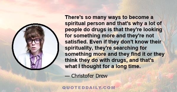 There's so many ways to become a spiritual person and that's why a lot of people do drugs is that they're looking for something more and they're not satisfied. Even if they don't know their spirituality, they're