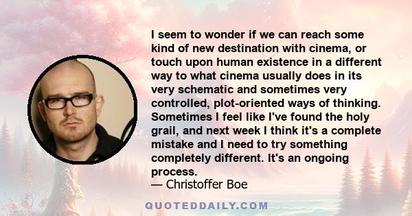 I seem to wonder if we can reach some kind of new destination with cinema, or touch upon human existence in a different way to what cinema usually does in its very schematic and sometimes very controlled, plot-oriented