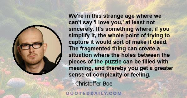 We're in this strange age where we can't say 'I love you,' at least not sincerely. It's something where, if you simplify it, the whole point of trying to capture it would sort of make it dead. The fragmented thing can