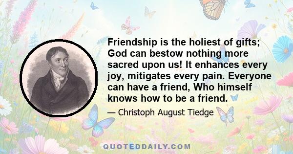 Friendship is the holiest of gifts; God can bestow nothing more sacred upon us! It enhances every joy, mitigates every pain. Everyone can have a friend, Who himself knows how to be a friend.