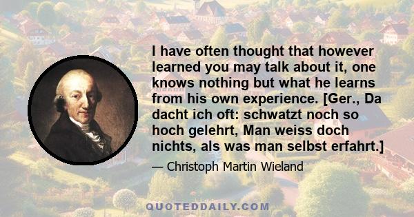 I have often thought that however learned you may talk about it, one knows nothing but what he learns from his own experience. [Ger., Da dacht ich oft: schwatzt noch so hoch gelehrt, Man weiss doch nichts, als was man