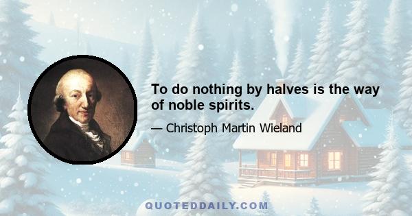 To do nothing by halves is the way of noble spirits.