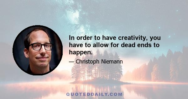 In order to have creativity, you have to allow for dead ends to happen.