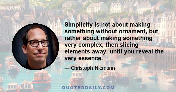 Simplicity is not about making something without ornament, but rather about making something very complex, then slicing elements away, until you reveal the very essence.