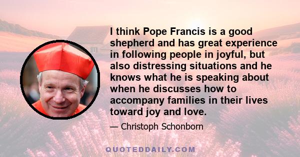 I think Pope Francis is a good shepherd and has great experience in following people in joyful, but also distressing situations and he knows what he is speaking about when he discusses how to accompany families in their 